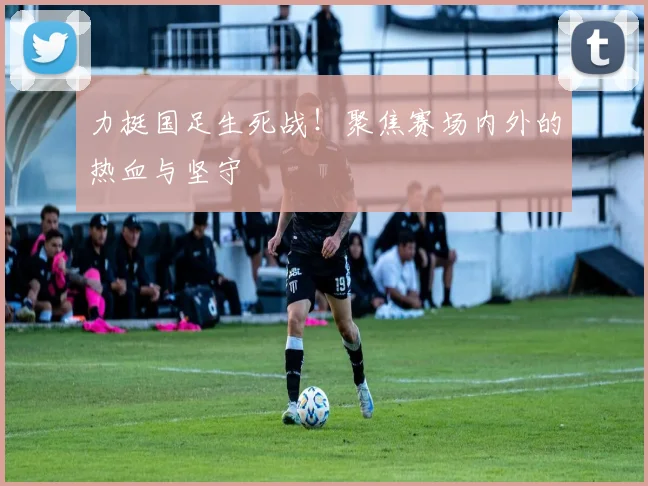 力挺国足生死战！聚焦赛场内外的热血与坚守