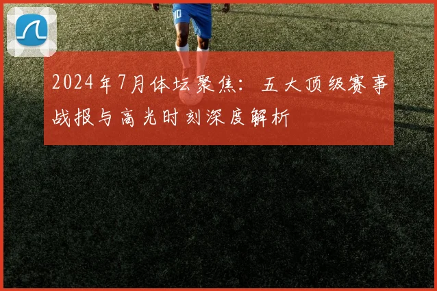 2024年7月体坛聚焦：五大顶级赛事战报与高光时刻深度解析