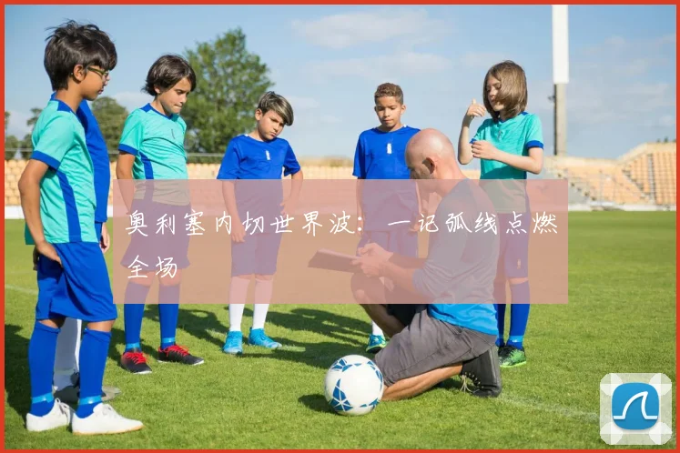 奥利塞内切世界波：一记弧线点燃全场