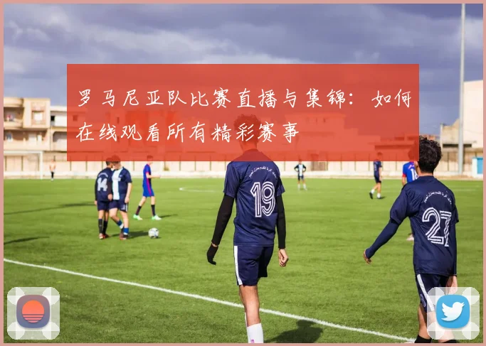 罗马尼亚队比赛直播与集锦：如何在线观看所有精彩赛事