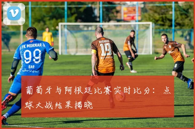 葡萄牙与阿根廷比赛实时比分：点球大战结果揭晓