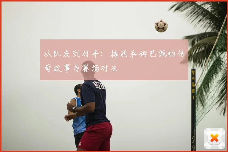 从队友到对手：梅西和姆巴佩的传奇故事与赛场对决