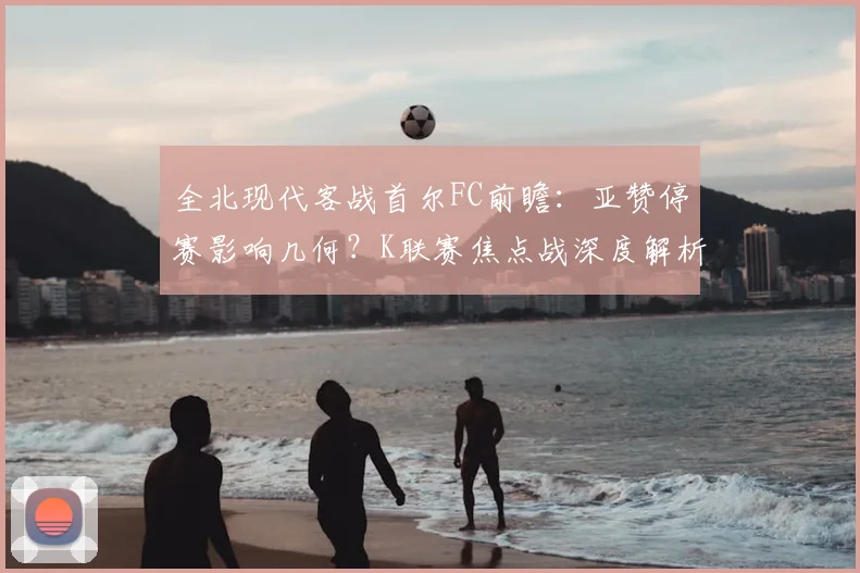 全北现代客战首尔FC前瞻：亚赞停赛影响几何？K联赛焦点战深度解析