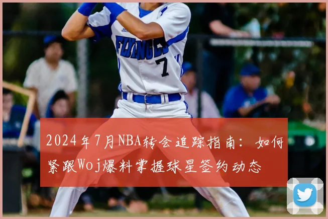 2024年7月NBA转会追踪指南：如何紧跟Woj爆料掌握球星签约动态