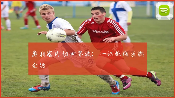 奥利塞内切世界波:一记弧线点燃全场