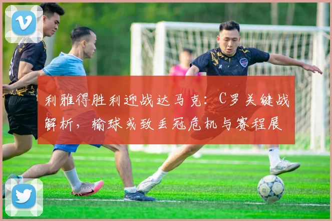 利雅得胜利迎战达马克：C罗关键战解析，输球或致丢冠危机与赛程展望