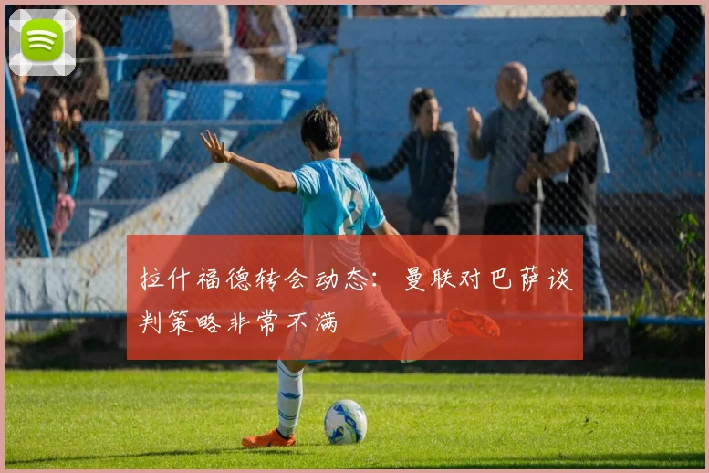 拉什福德转会动态：曼联对巴萨谈判策略非常不满
