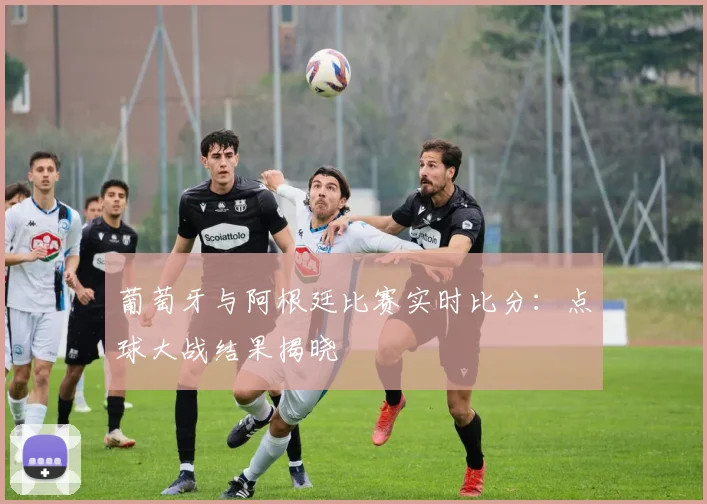葡萄牙与阿根廷比赛实时比分：点球大战结果揭晓