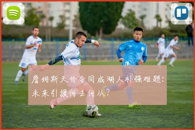 詹姆斯天价合同成湖人补强难题:未来引援何去何从?