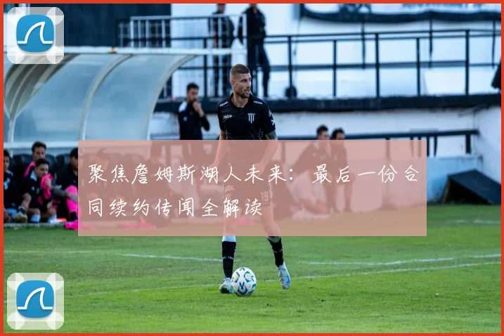 聚焦詹姆斯湖人未来：最后一份合同续约传闻全解读