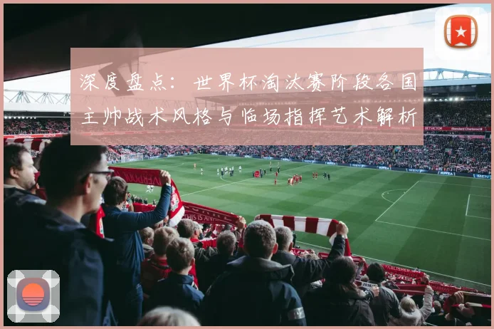 深度盘点：世界杯淘汰赛阶段各国主帅战术风格与临场指挥艺术解析