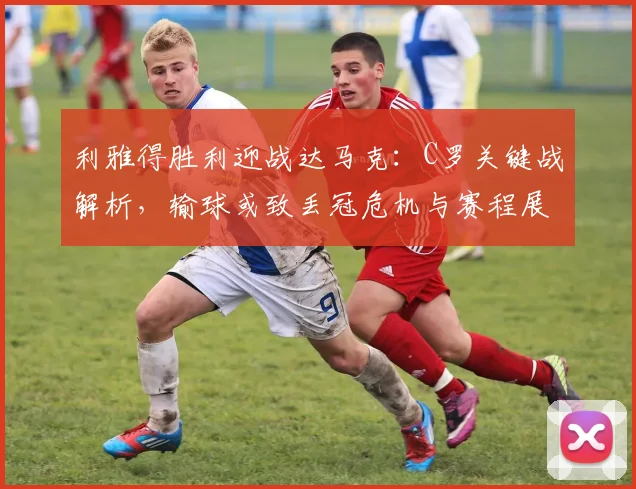 利雅得胜利迎战达马克：C罗关键战解析，输球或致丢冠危机与赛程展望