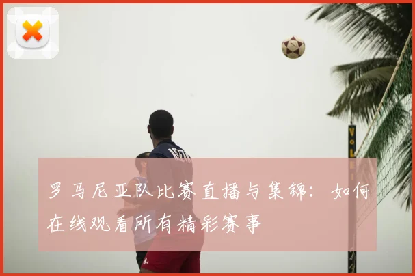 罗马尼亚队比赛直播与集锦：如何在线观看所有精彩赛事