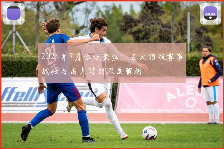 2024年7月体坛聚焦：五大顶级赛事战报与高光时刻深度解析